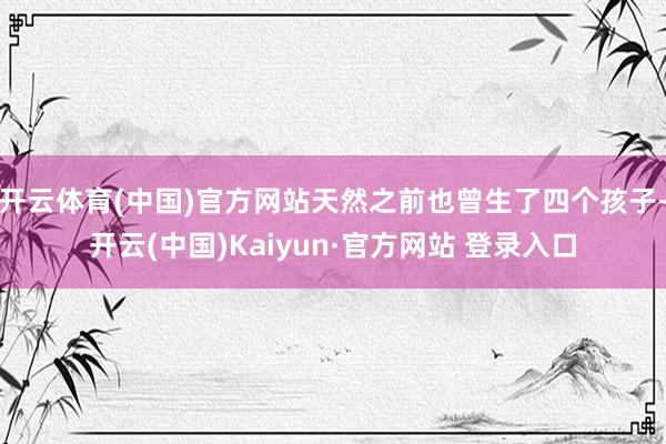 开云体育(中国)官方网站天然之前也曾生了四个孩子-开云(中国)Kaiyun·官方网站 登录入口