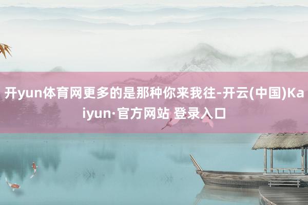 开yun体育网更多的是那种你来我往-开云(中国)Kaiyun·官方网站 登录入口