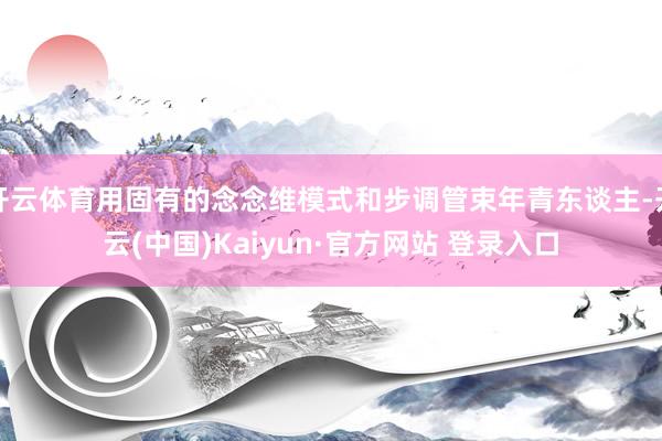 开云体育用固有的念念维模式和步调管束年青东谈主-开云(中国)Kaiyun·官方网站 登录入口