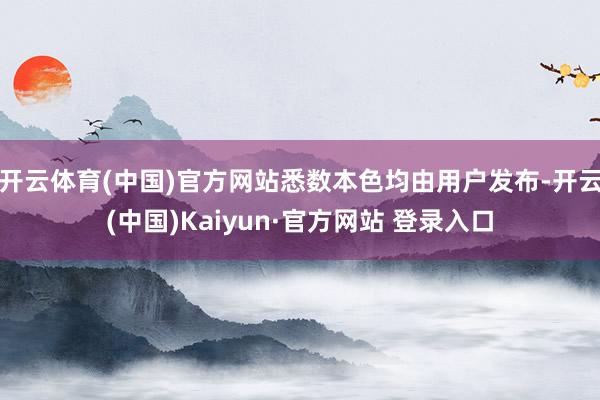 开云体育(中国)官方网站悉数本色均由用户发布-开云(中国)Kaiyun·官方网站 登录入口