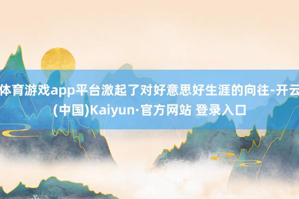 体育游戏app平台激起了对好意思好生涯的向往-开云(中国)Kaiyun·官方网站 登录入口