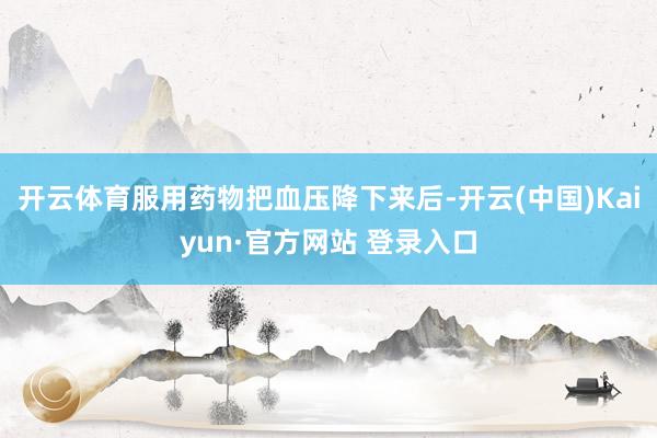 开云体育服用药物把血压降下来后-开云(中国)Kaiyun·官方网站 登录入口