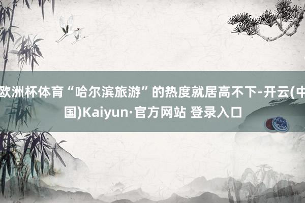 欧洲杯体育“哈尔滨旅游”的热度就居高不下-开云(中国)Kaiyun·官方网站 登录入口
