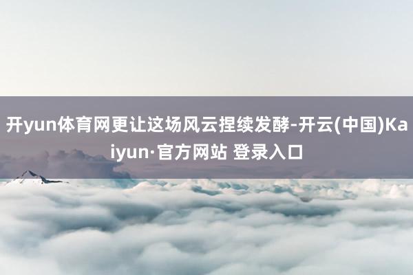 开yun体育网更让这场风云捏续发酵-开云(中国)Kaiyun·官方网站 登录入口