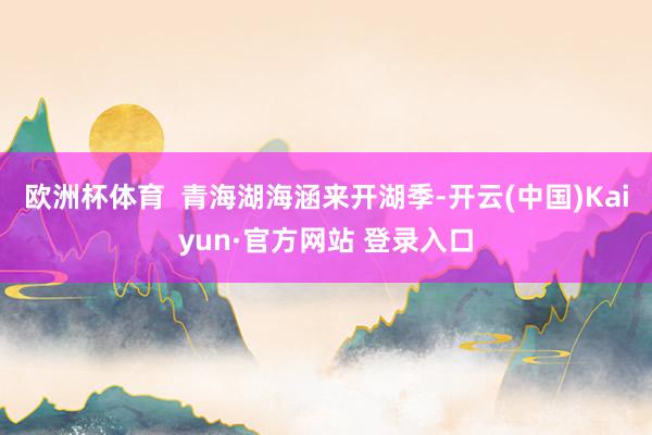 欧洲杯体育  青海湖海涵来开湖季-开云(中国)Kaiyun·官方网站 登录入口