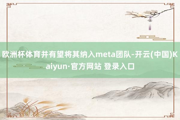 欧洲杯体育并有望将其纳入meta团队-开云(中国)Kaiyun·官方网站 登录入口