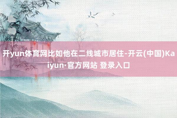 开yun体育网比如他在二线城市居住-开云(中国)Kaiyun·官方网站 登录入口