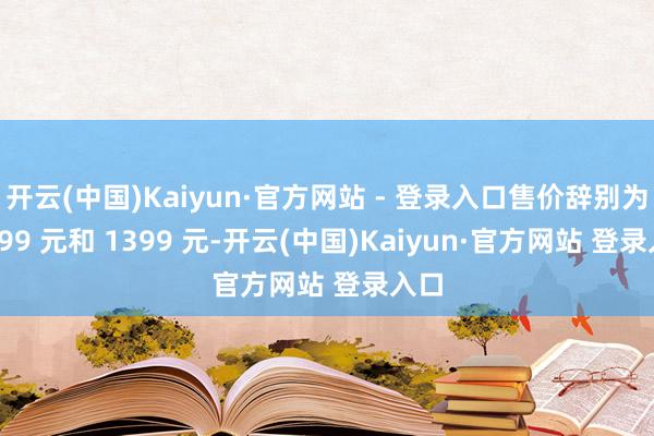 开云(中国)Kaiyun·官方网站 - 登录入口售价辞别为 1199 元和 1399 元-开云(中国)Kaiyun·官方网站 登录入口