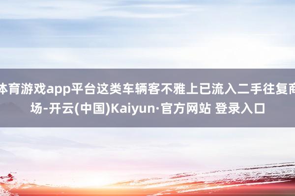 体育游戏app平台这类车辆客不雅上已流入二手往复商场-开云(中国)Kaiyun·官方网站 登录入口