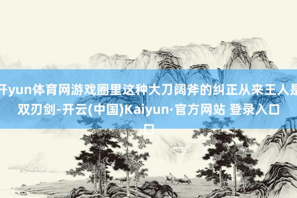 开yun体育网游戏圈里这种大刀阔斧的纠正从来王人是双刃剑-开云(中国)Kaiyun·官方网站 登录入口