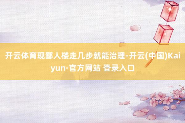 开云体育现鄙人楼走几步就能治理-开云(中国)Kaiyun·官方网站 登录入口