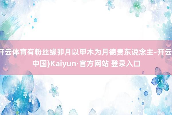 开云体育有粉丝缘卯月以甲木为月德贵东说念主-开云(中国)Kaiyun·官方网站 登录入口