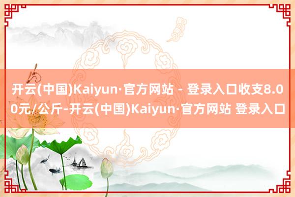开云(中国)Kaiyun·官方网站 - 登录入口收支8.00元/公斤-开云(中国)Kaiyun·官方网站 登录入口