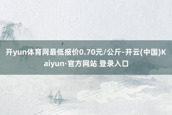 开yun体育网最低报价0.70元/公斤-开云(中国)Kaiyun·官方网站 登录入口