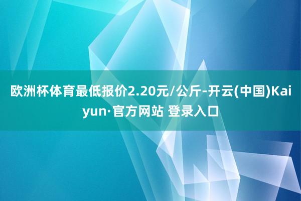 欧洲杯体育最低报价2.20元/公斤-开云(中国)Kaiyun·官方网站 登录入口