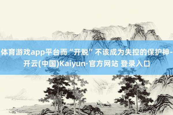 体育游戏app平台而“开脱”不该成为失控的保护神-开云(中国)Kaiyun·官方网站 登录入口