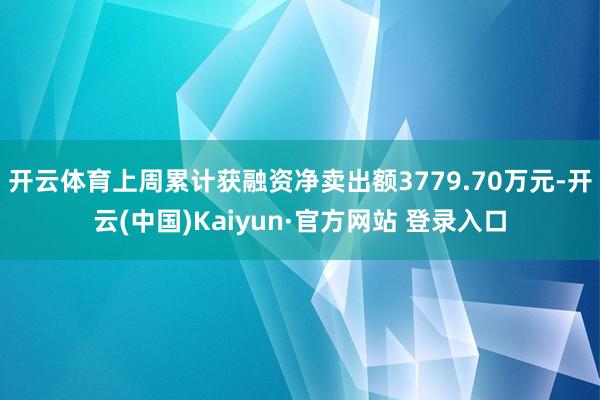开云体育上周累计获融资净卖出额3779.70万元-开云(中国)Kaiyun·官方网站 登录入口