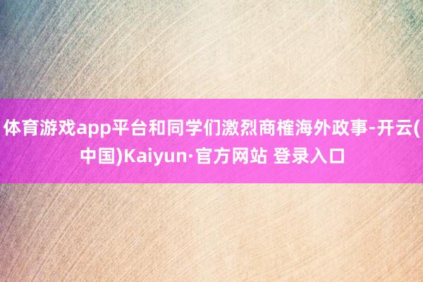 体育游戏app平台和同学们激烈商榷海外政事-开云(中国)Kaiyun·官方网站 登录入口