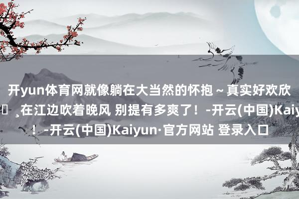 开yun体育网就像躺在大当然的怀抱～真实好欢欣呀开着“大樱花”🌸在江边吹着晚风 别提有多爽了！-开云(中国)Kaiyun·官方网站 登录入口