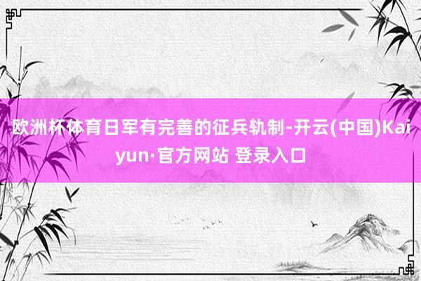 欧洲杯体育日军有完善的征兵轨制-开云(中国)Kaiyun·官方网站 登录入口