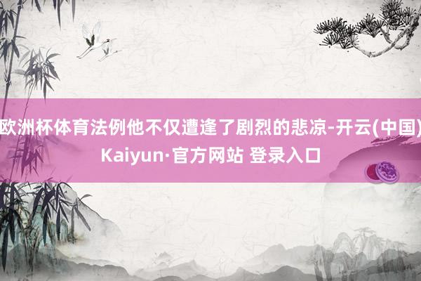欧洲杯体育法例他不仅遭逢了剧烈的悲凉-开云(中国)Kaiyun·官方网站 登录入口