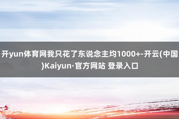 开yun体育网我只花了东说念主均1000+-开云(中国)Kaiyun·官方网站 登录入口