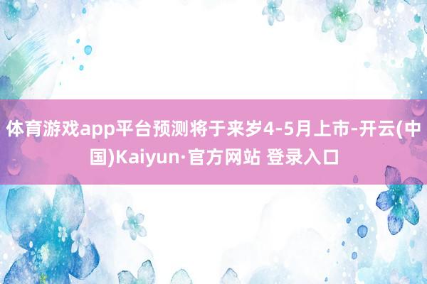 体育游戏app平台预测将于来岁4-5月上市-开云(中国)Kaiyun·官方网站 登录入口