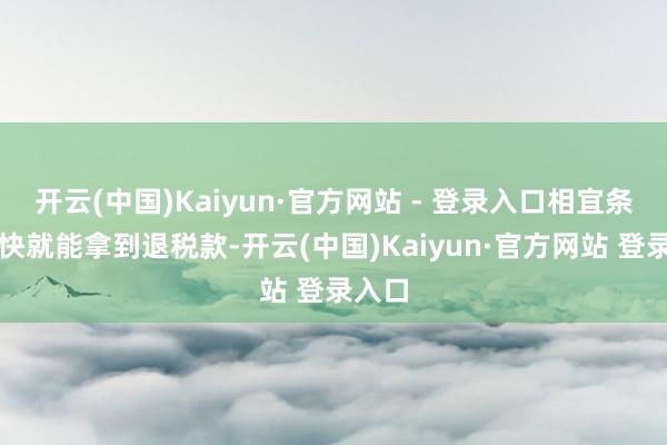 开云(中国)Kaiyun·官方网站 - 登录入口相宜条目飞快就能拿到退税款-开云(中国)Kaiyun·官方网站 登录入口