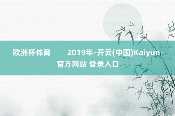 欧洲杯体育        2019年-开云(中国)Kaiyun·官方网站 登录入口