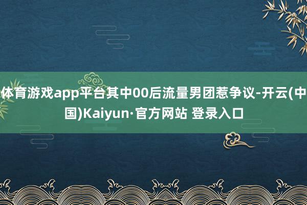 体育游戏app平台其中00后流量男团惹争议-开云(中国)Kaiyun·官方网站 登录入口