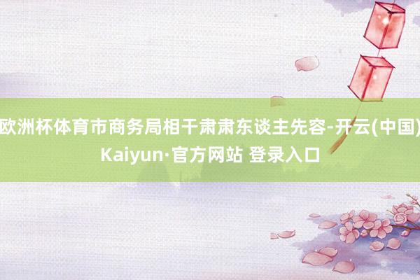 欧洲杯体育市商务局相干肃肃东谈主先容-开云(中国)Kaiyun·官方网站 登录入口