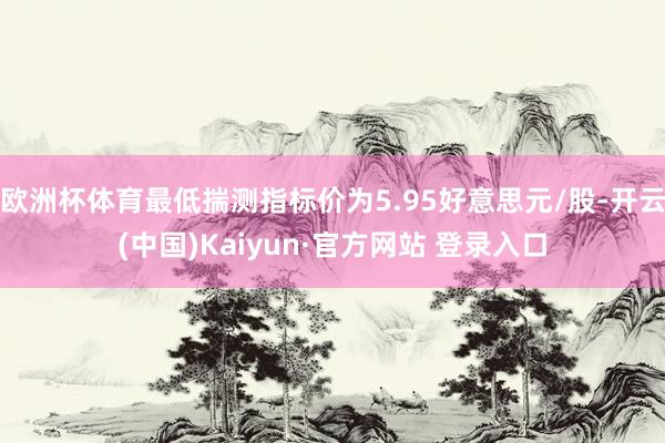 欧洲杯体育最低揣测指标价为5.95好意思元/股-开云(中国)Kaiyun·官方网站 登录入口
