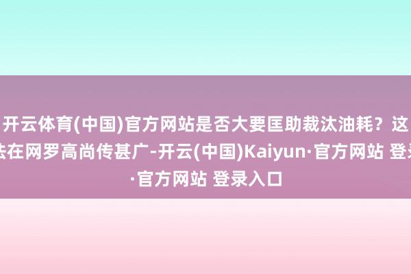 开云体育(中国)官方网站是否大要匡助裁汰油耗？这一说法在网罗高尚传甚广-开云(中国)Kaiyun·官方网站 登录入口