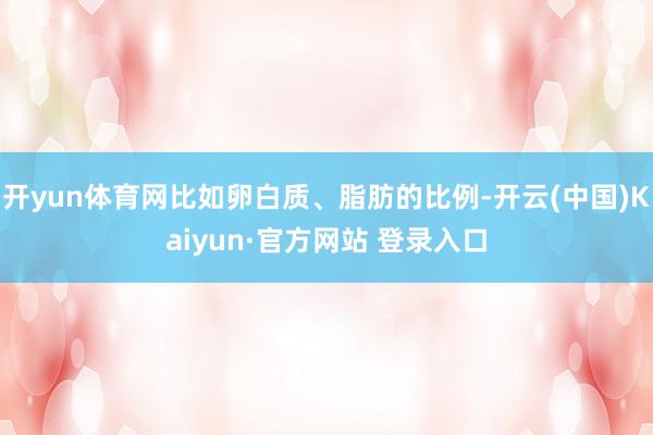 开yun体育网比如卵白质、脂肪的比例-开云(中国)Kaiyun·官方网站 登录入口