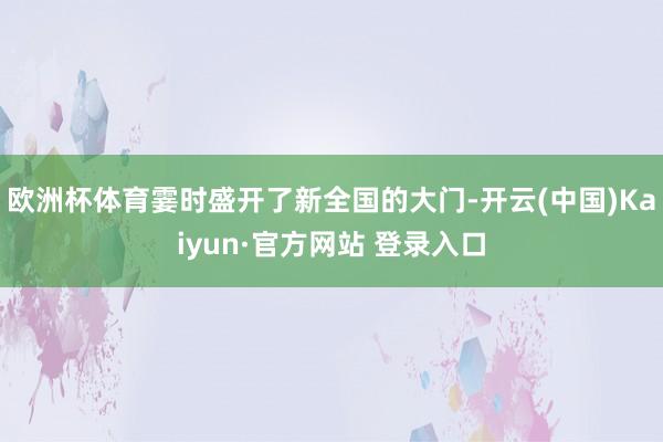 欧洲杯体育霎时盛开了新全国的大门-开云(中国)Kaiyun·官方网站 登录入口