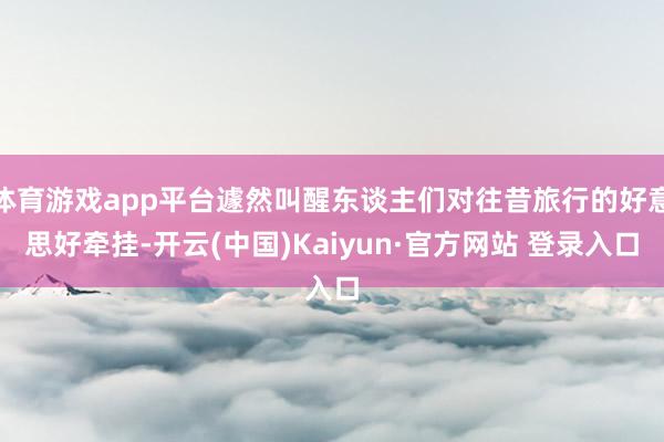 体育游戏app平台遽然叫醒东谈主们对往昔旅行的好意思好牵挂-开云(中国)Kaiyun·官方网站 登录入口