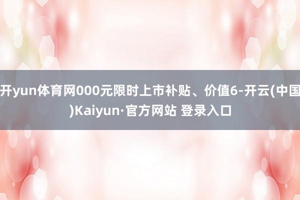 开yun体育网000元限时上市补贴、价值6-开云(中国)Kaiyun·官方网站 登录入口