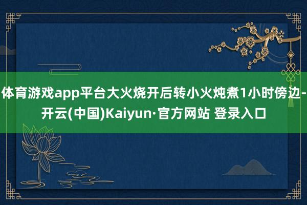 体育游戏app平台大火烧开后转小火炖煮1小时傍边-开云(中国)Kaiyun·官方网站 登录入口