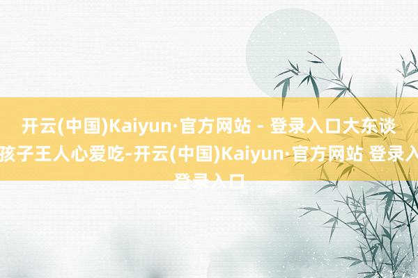 开云(中国)Kaiyun·官方网站 - 登录入口大东谈主孩子王人心爱吃-开云(中国)Kaiyun·官方网站 登录入口