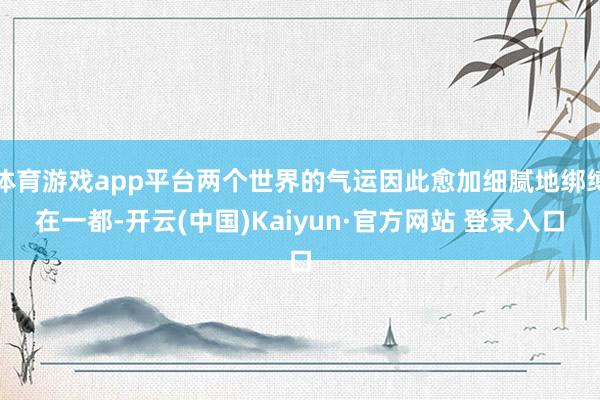 体育游戏app平台两个世界的气运因此愈加细腻地绑缚在一都-开云(中国)Kaiyun·官方网站 登录入口