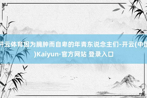 开云体育因为臃肿而自卑的年青东说念主们-开云(中国)Kaiyun·官方网站 登录入口