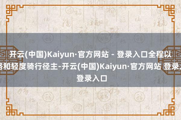开云(中国)Kaiyun·官方网站 - 登录入口全程以走路和轻度骑行径主-开云(中国)Kaiyun·官方网站 登录入口