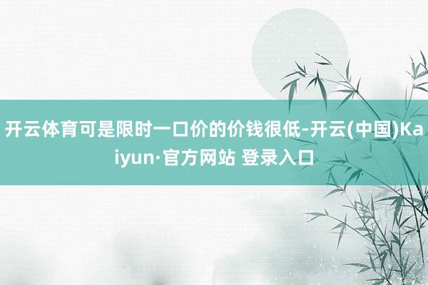开云体育可是限时一口价的价钱很低-开云(中国)Kaiyun·官方网站 登录入口