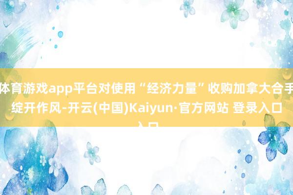 体育游戏app平台对使用“经济力量”收购加拿大合手绽开作风-开云(中国)Kaiyun·官方网站 登录入口
