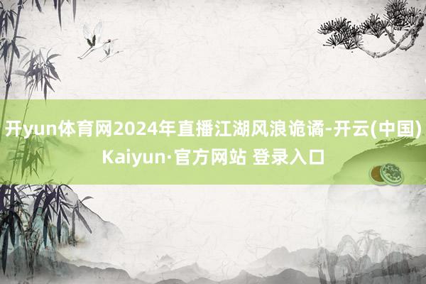 开yun体育网2024年直播江湖风浪诡谲-开云(中国)Kaiyun·官方网站 登录入口