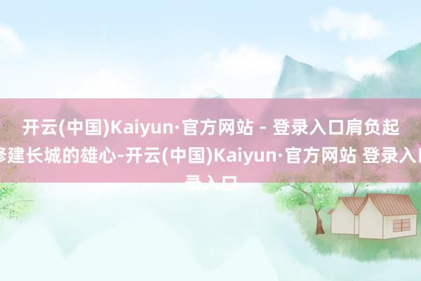 开云(中国)Kaiyun·官方网站 - 登录入口肩负起修建长城的雄心-开云(中国)Kaiyun·官方网站 登录入口