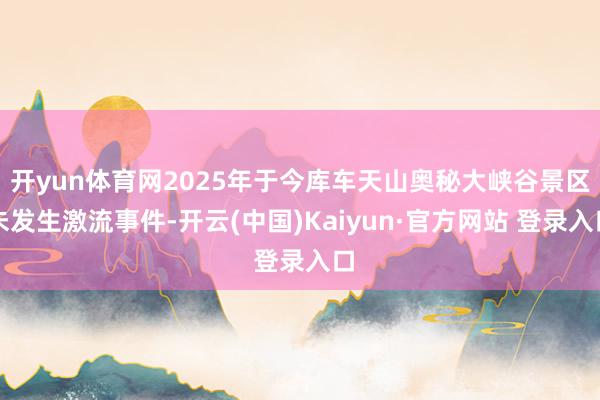 开yun体育网2025年于今库车天山奥秘大峡谷景区未发生激流事件-开云(中国)Kaiyun·官方网站 登录入口