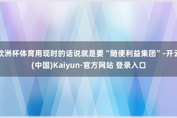 欧洲杯体育用现时的话说就是要“随便利益集团”-开云(中国)Kaiyun·官方网站 登录入口