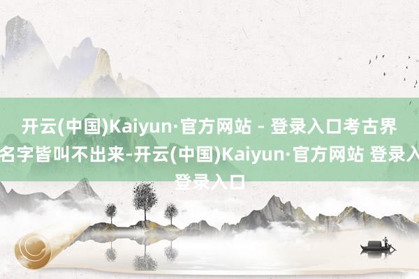 开云(中国)Kaiyun·官方网站 - 登录入口考古界连名字皆叫不出来-开云(中国)Kaiyun·官方网站 登录入口