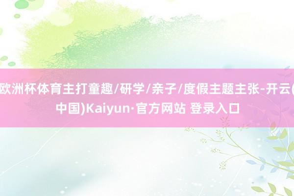 欧洲杯体育主打童趣/研学/亲子/度假主题主张-开云(中国)Kaiyun·官方网站 登录入口